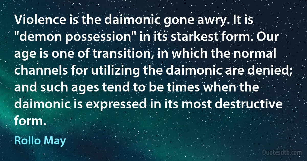 Violence is the daimonic gone awry. It is "demon possession" in its starkest form. Our age is one of transition, in which the normal channels for utilizing the daimonic are denied; and such ages tend to be times when the daimonic is expressed in its most destructive form. (Rollo May)