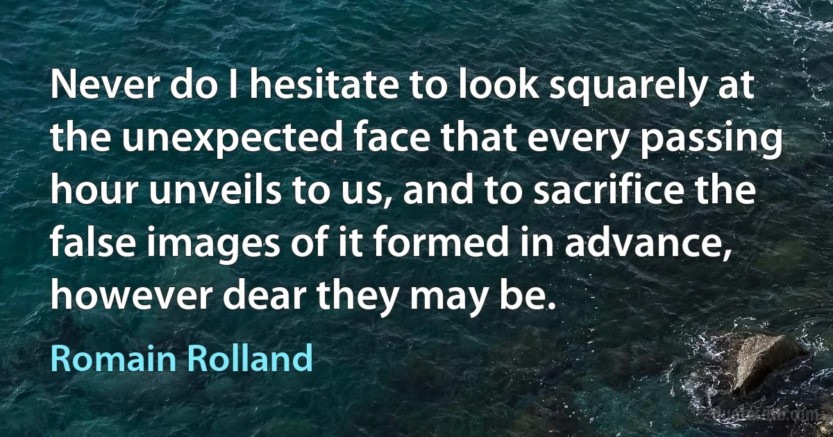 Never do I hesitate to look squarely at the unexpected face that every passing hour unveils to us, and to sacrifice the false images of it formed in advance, however dear they may be. (Romain Rolland)