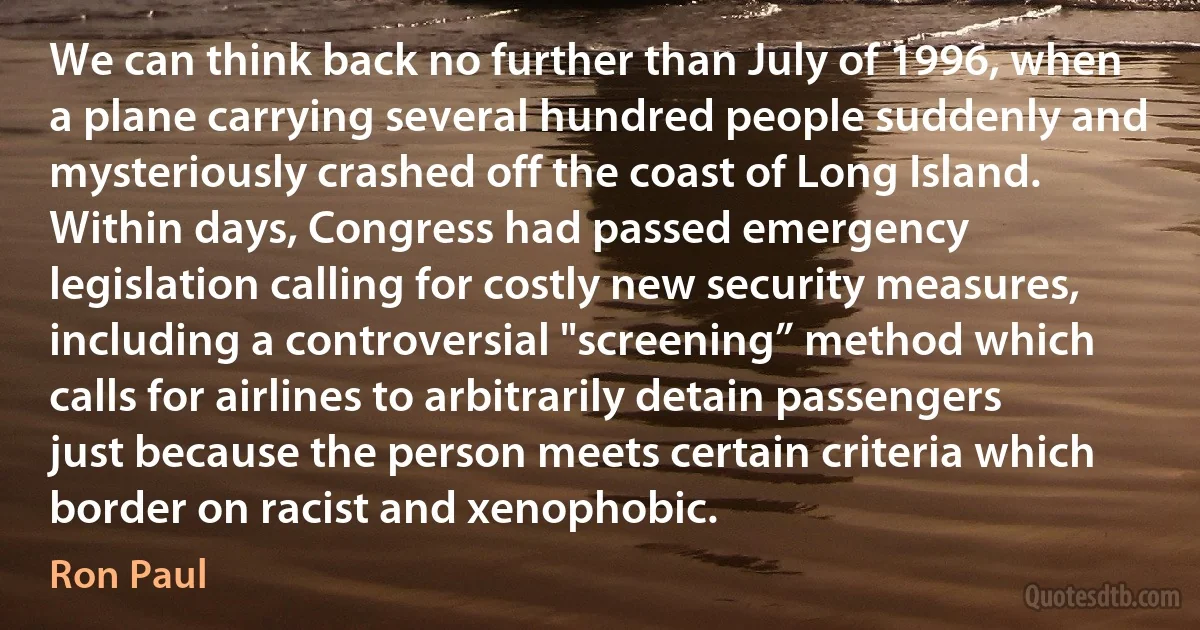 We can think back no further than July of 1996, when a plane carrying several hundred people suddenly and mysteriously crashed off the coast of Long Island. Within days, Congress had passed emergency legislation calling for costly new security measures, including a controversial "screening” method which calls for airlines to arbitrarily detain passengers just because the person meets certain criteria which border on racist and xenophobic. (Ron Paul)