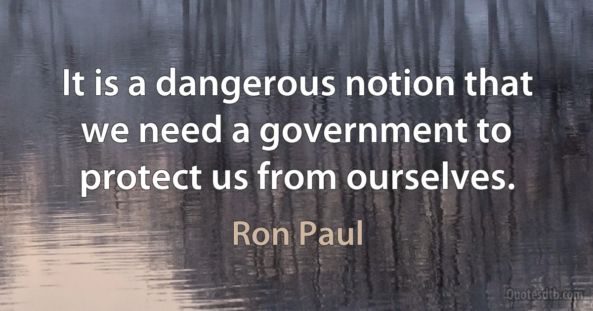 It is a dangerous notion that we need a government to protect us from ourselves. (Ron Paul)