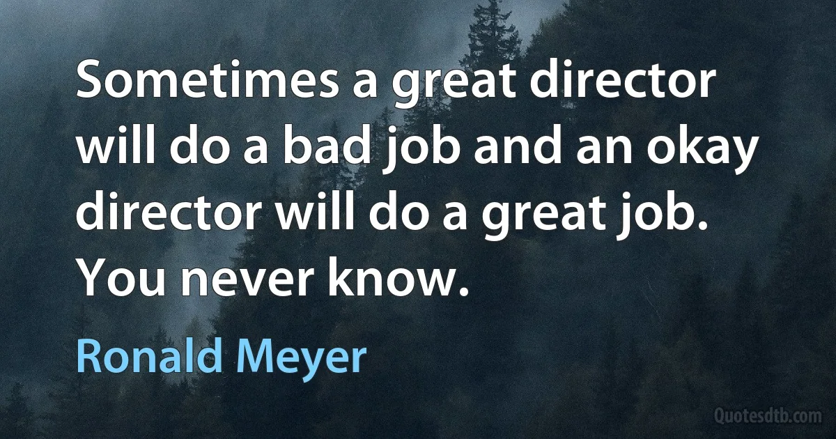 Sometimes a great director will do a bad job and an okay director will do a great job. You never know. (Ronald Meyer)