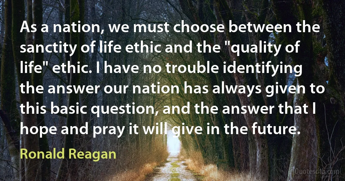 As a nation, we must choose between the sanctity of life ethic and the "quality of life" ethic. I have no trouble identifying the answer our nation has always given to this basic question, and the answer that I hope and pray it will give in the future. (Ronald Reagan)