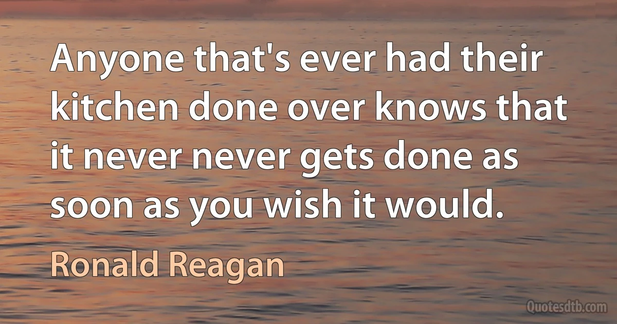 Anyone that's ever had their kitchen done over knows that it never never gets done as soon as you wish it would. (Ronald Reagan)