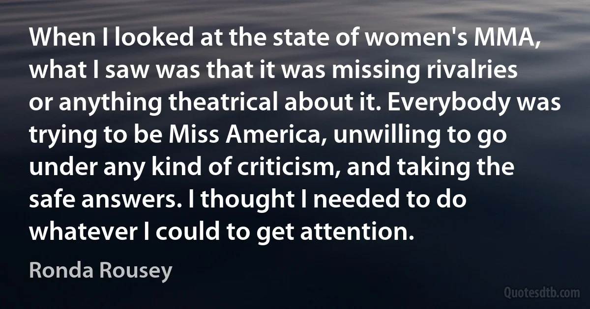 When I looked at the state of women's MMA, what I saw was that it was missing rivalries or anything theatrical about it. Everybody was trying to be Miss America, unwilling to go under any kind of criticism, and taking the safe answers. I thought I needed to do whatever I could to get attention. (Ronda Rousey)