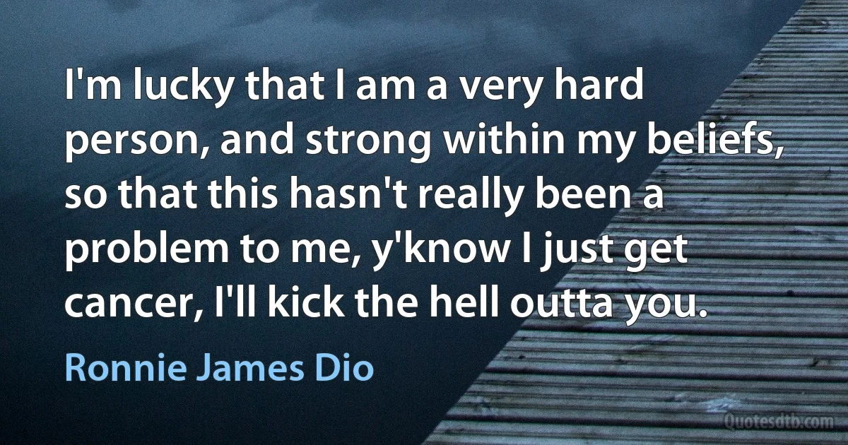 I'm lucky that I am a very hard person, and strong within my beliefs, so that this hasn't really been a problem to me, y'know I just get cancer, I'll kick the hell outta you. (Ronnie James Dio)