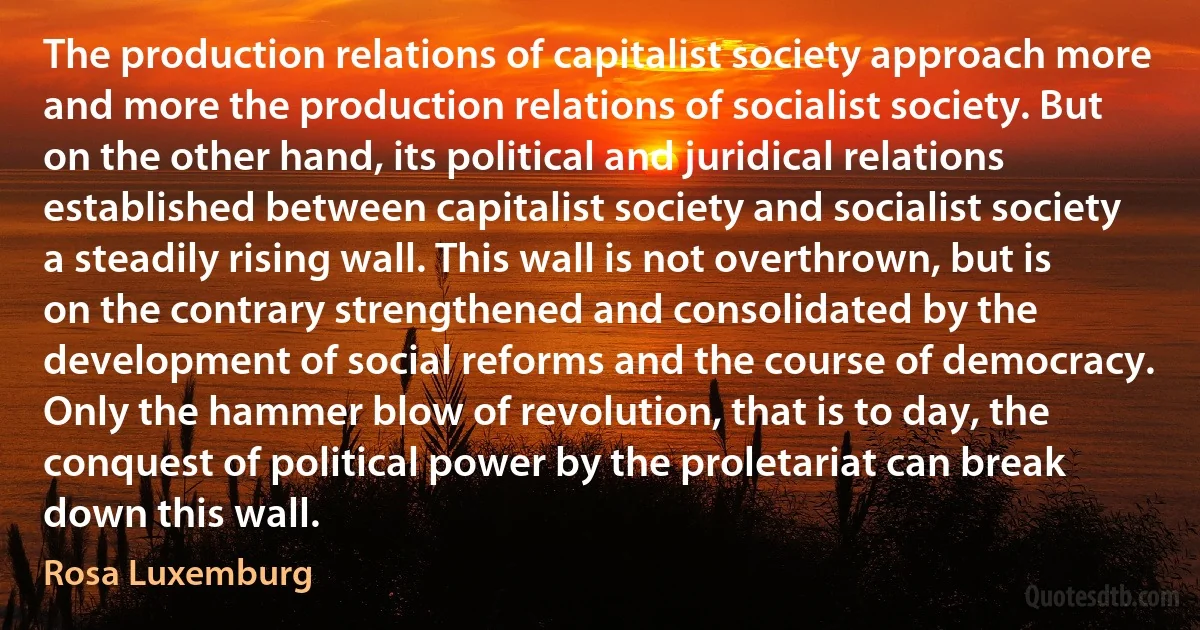 The production relations of capitalist society approach more and more the production relations of socialist society. But on the other hand, its political and juridical relations established between capitalist society and socialist society a steadily rising wall. This wall is not overthrown, but is on the contrary strengthened and consolidated by the development of social reforms and the course of democracy. Only the hammer blow of revolution, that is to day, the conquest of political power by the proletariat can break down this wall. (Rosa Luxemburg)