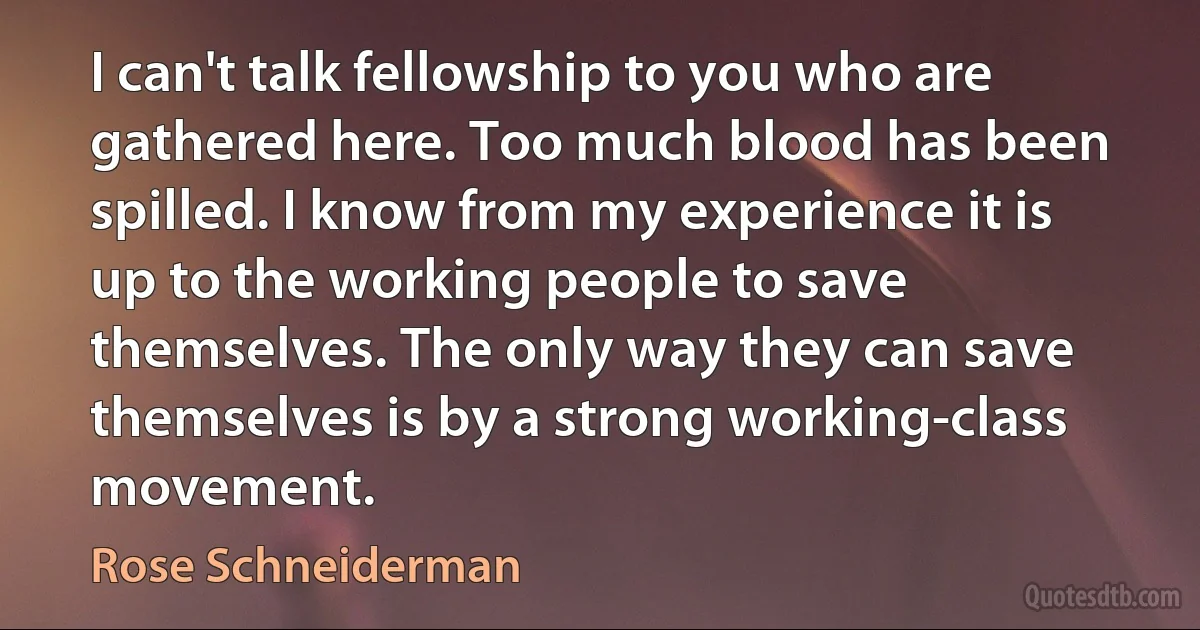 I can't talk fellowship to you who are gathered here. Too much blood has been spilled. I know from my experience it is up to the working people to save themselves. The only way they can save themselves is by a strong working-class movement. (Rose Schneiderman)