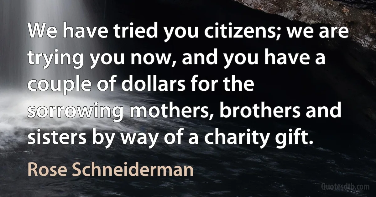 We have tried you citizens; we are trying you now, and you have a couple of dollars for the sorrowing mothers, brothers and sisters by way of a charity gift. (Rose Schneiderman)