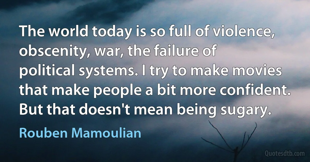 The world today is so full of violence, obscenity, war, the failure of political systems. I try to make movies that make people a bit more confident. But that doesn't mean being sugary. (Rouben Mamoulian)