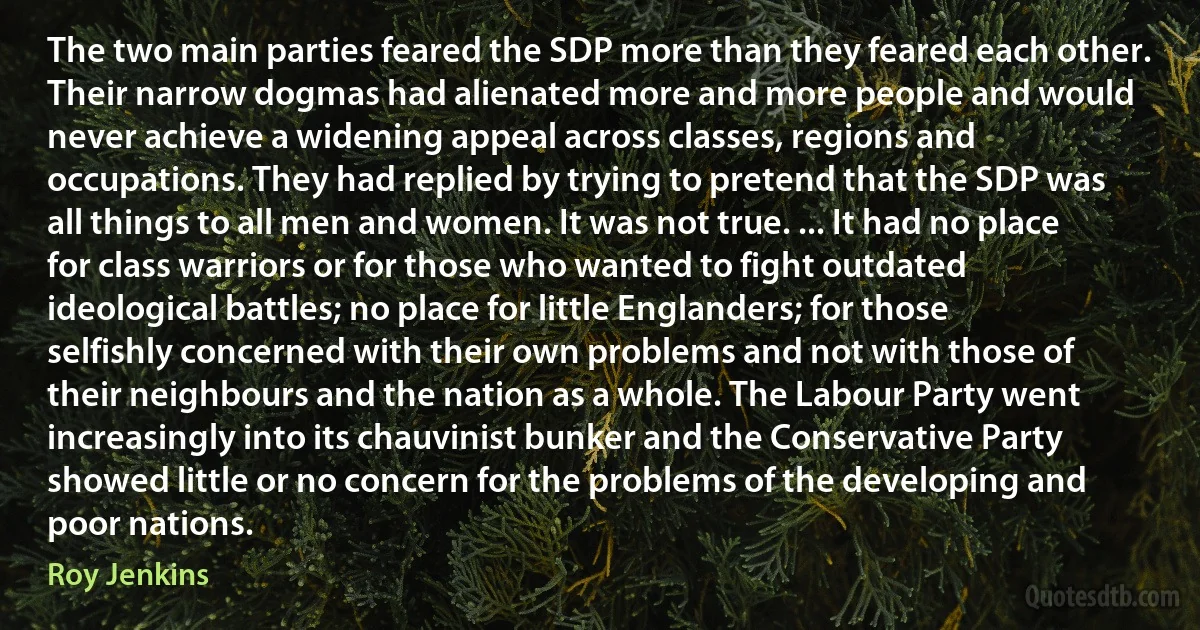 The two main parties feared the SDP more than they feared each other. Their narrow dogmas had alienated more and more people and would never achieve a widening appeal across classes, regions and occupations. They had replied by trying to pretend that the SDP was all things to all men and women. It was not true. ... It had no place for class warriors or for those who wanted to fight outdated ideological battles; no place for little Englanders; for those selfishly concerned with their own problems and not with those of their neighbours and the nation as a whole. The Labour Party went increasingly into its chauvinist bunker and the Conservative Party showed little or no concern for the problems of the developing and poor nations. (Roy Jenkins)