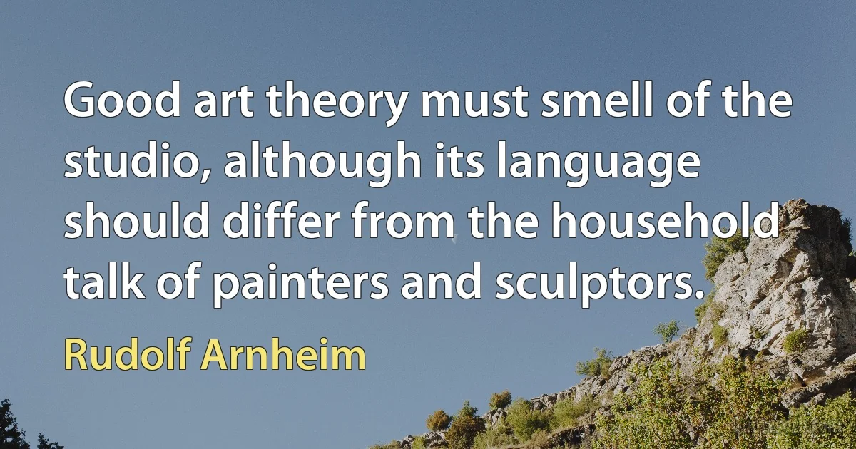 Good art theory must smell of the studio, although its language should differ from the household talk of painters and sculptors. (Rudolf Arnheim)