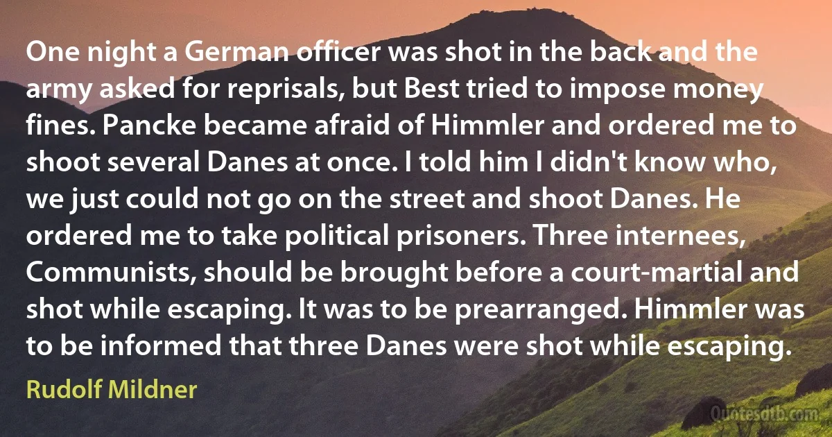 One night a German officer was shot in the back and the army asked for reprisals, but Best tried to impose money fines. Pancke became afraid of Himmler and ordered me to shoot several Danes at once. I told him I didn't know who, we just could not go on the street and shoot Danes. He ordered me to take political prisoners. Three internees, Communists, should be brought before a court-martial and shot while escaping. It was to be prearranged. Himmler was to be informed that three Danes were shot while escaping. (Rudolf Mildner)