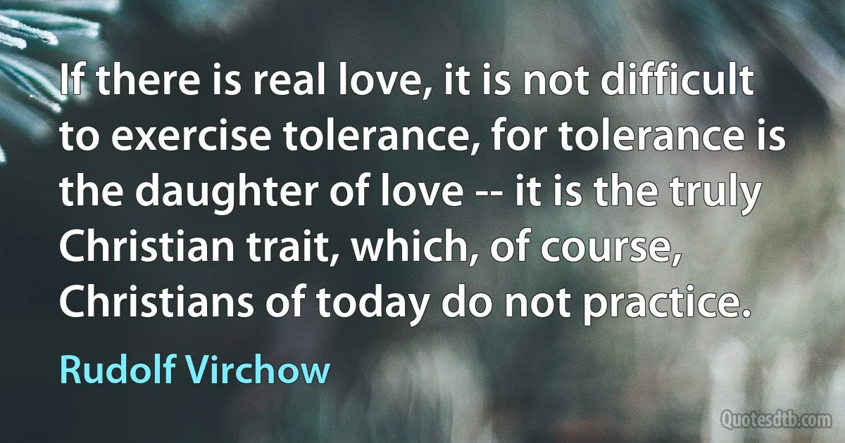 If there is real love, it is not difficult to exercise tolerance, for tolerance is the daughter of love -- it is the truly Christian trait, which, of course, Christians of today do not practice. (Rudolf Virchow)