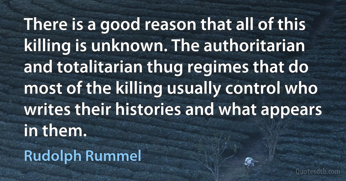 There is a good reason that all of this killing is unknown. The authoritarian and totalitarian thug regimes that do most of the killing usually control who writes their histories and what appears in them. (Rudolph Rummel)