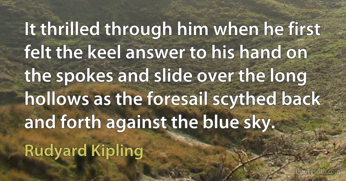 It thrilled through him when he first felt the keel answer to his hand on the spokes and slide over the long hollows as the foresail scythed back and forth against the blue sky. (Rudyard Kipling)