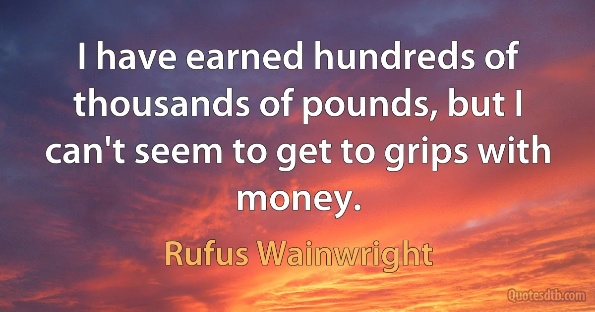 I have earned hundreds of thousands of pounds, but I can't seem to get to grips with money. (Rufus Wainwright)