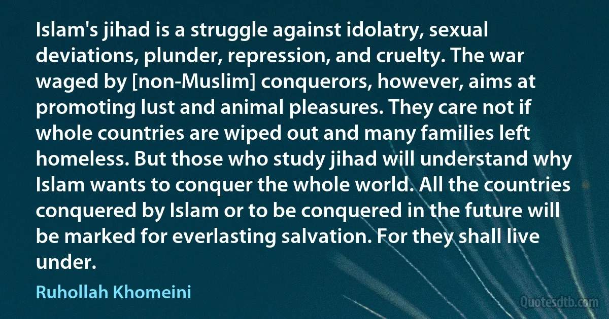 Islam's jihad is a struggle against idolatry, sexual deviations, plunder, repression, and cruelty. The war waged by [non-Muslim] conquerors, however, aims at promoting lust and animal pleasures. They care not if whole countries are wiped out and many families left homeless. But those who study jihad will understand why Islam wants to conquer the whole world. All the countries conquered by Islam or to be conquered in the future will be marked for everlasting salvation. For they shall live under. (Ruhollah Khomeini)