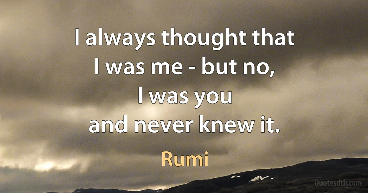 I always thought that
I was me - but no,
I was you
and never knew it. (Rumi)