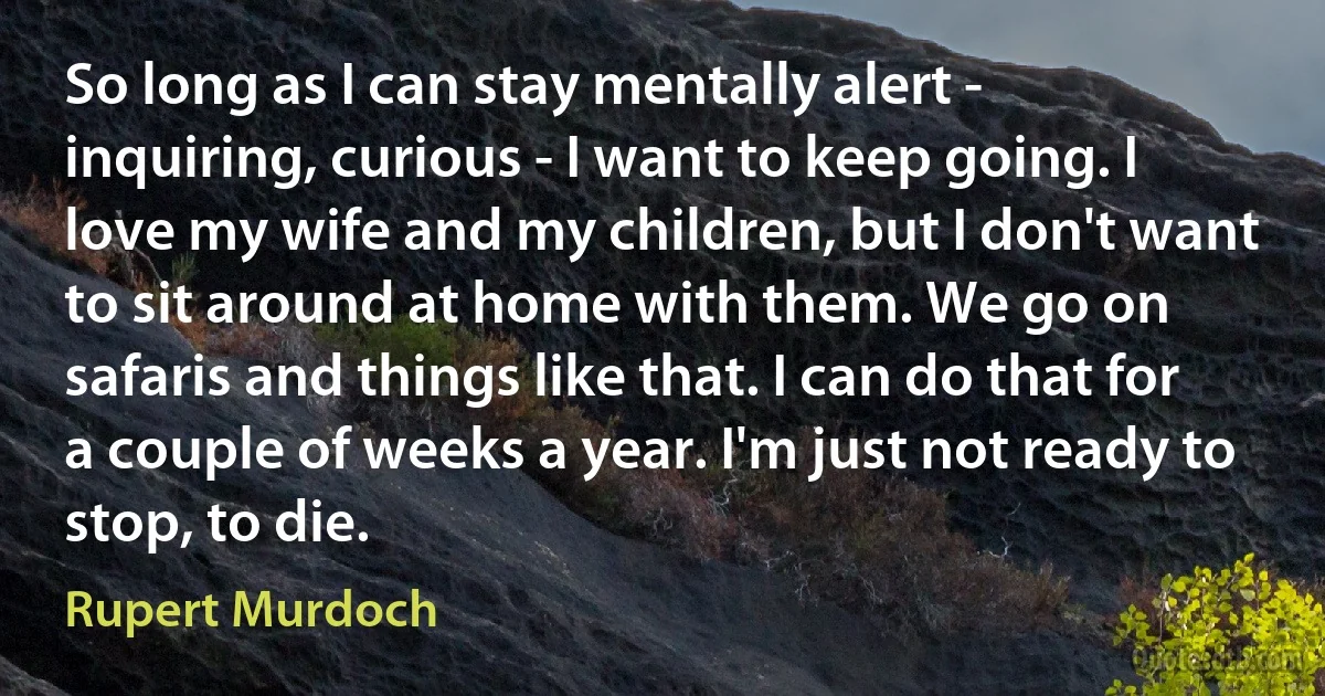 So long as I can stay mentally alert - inquiring, curious - I want to keep going. I love my wife and my children, but I don't want to sit around at home with them. We go on safaris and things like that. I can do that for a couple of weeks a year. I'm just not ready to stop, to die. (Rupert Murdoch)