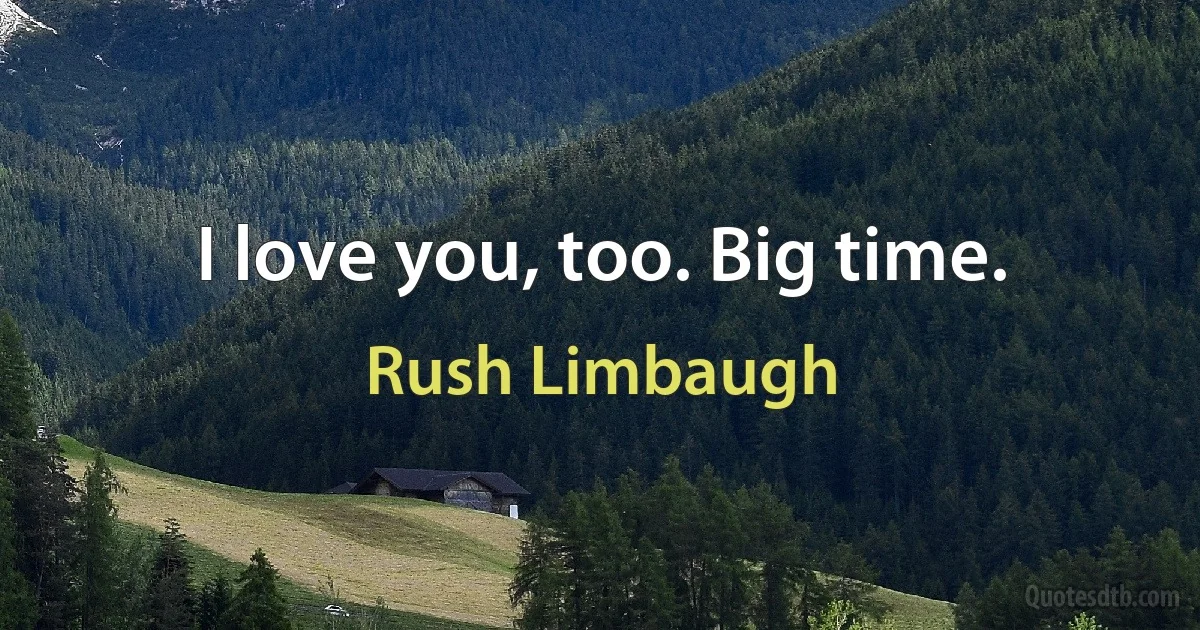 I love you, too. Big time. (Rush Limbaugh)