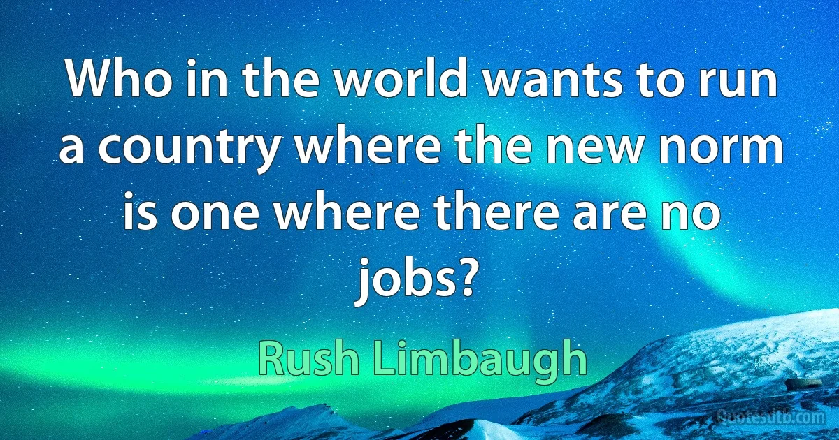 Who in the world wants to run a country where the new norm is one where there are no jobs? (Rush Limbaugh)