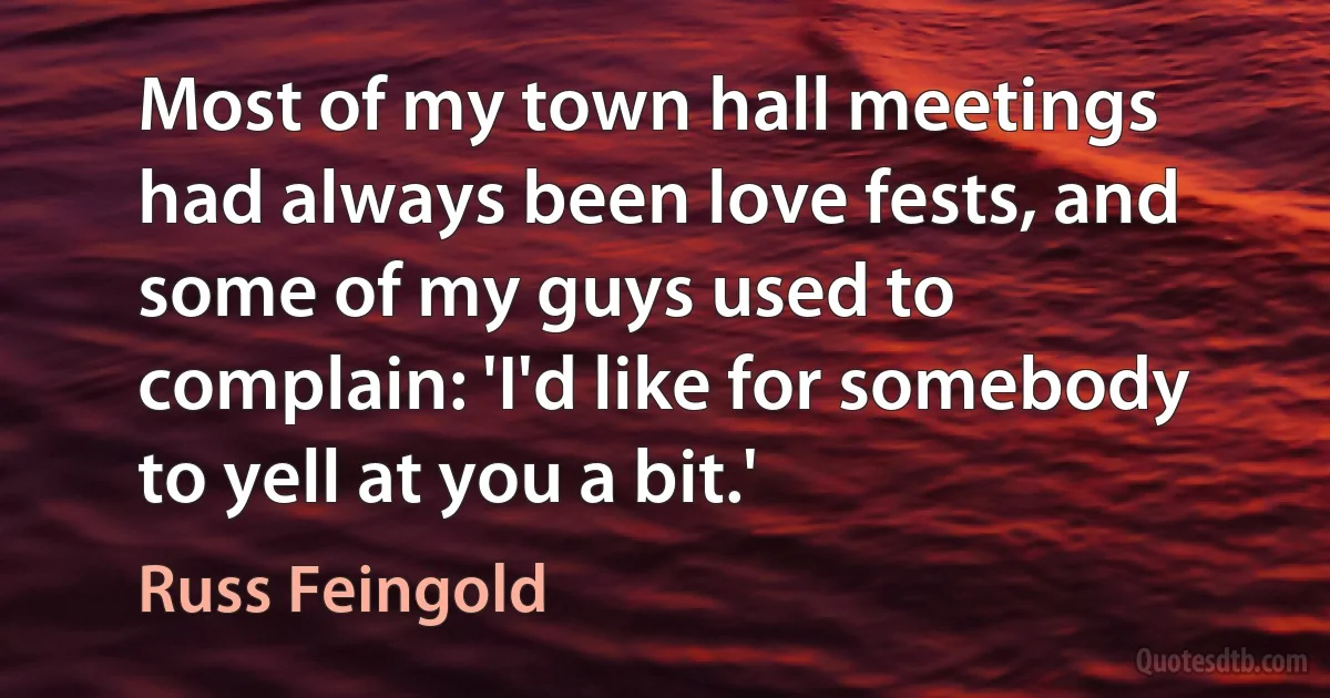 Most of my town hall meetings had always been love fests, and some of my guys used to complain: 'I'd like for somebody to yell at you a bit.' (Russ Feingold)