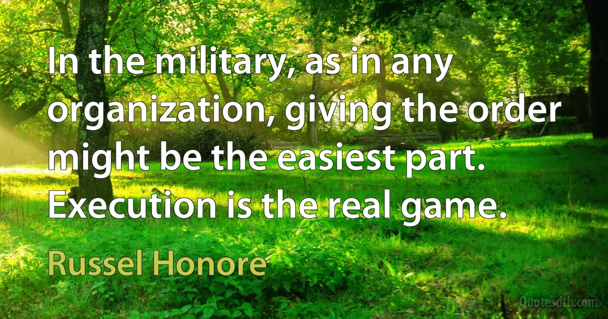 In the military, as in any organization, giving the order might be the easiest part. Execution is the real game. (Russel Honore)