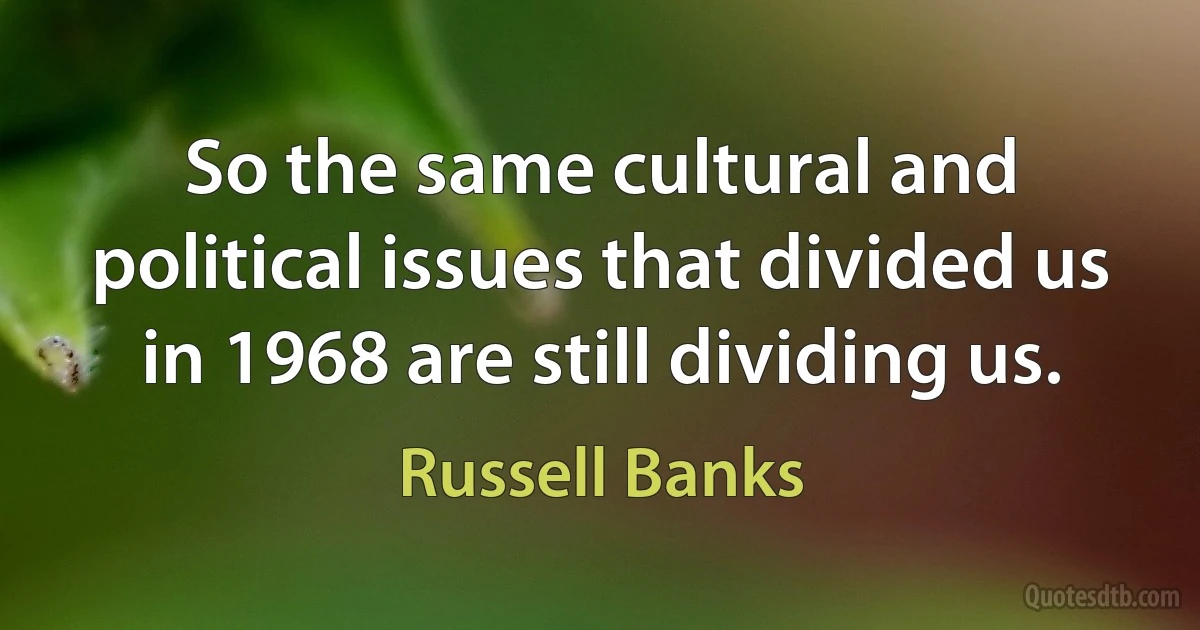 So the same cultural and political issues that divided us in 1968 are still dividing us. (Russell Banks)