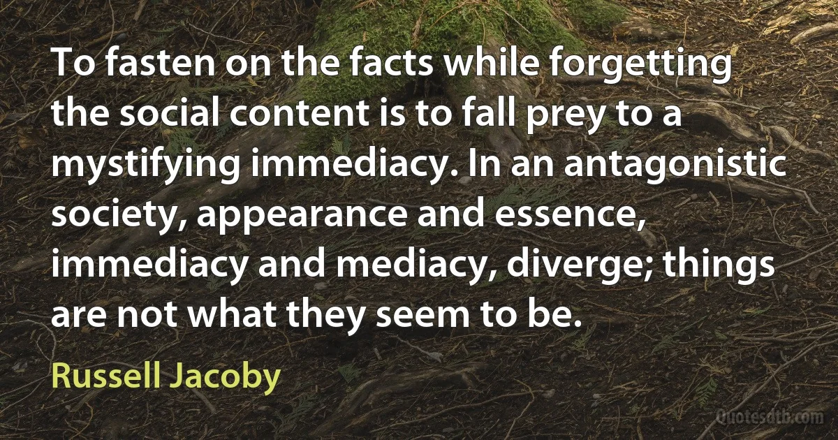 To fasten on the facts while forgetting the social content is to fall prey to a mystifying immediacy. In an antagonistic society, appearance and essence, immediacy and mediacy, diverge; things are not what they seem to be. (Russell Jacoby)