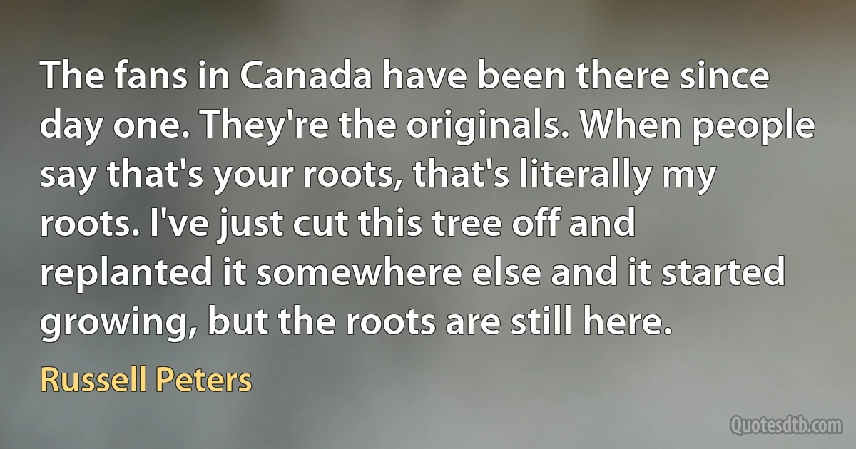 The fans in Canada have been there since day one. They're the originals. When people say that's your roots, that's literally my roots. I've just cut this tree off and replanted it somewhere else and it started growing, but the roots are still here. (Russell Peters)