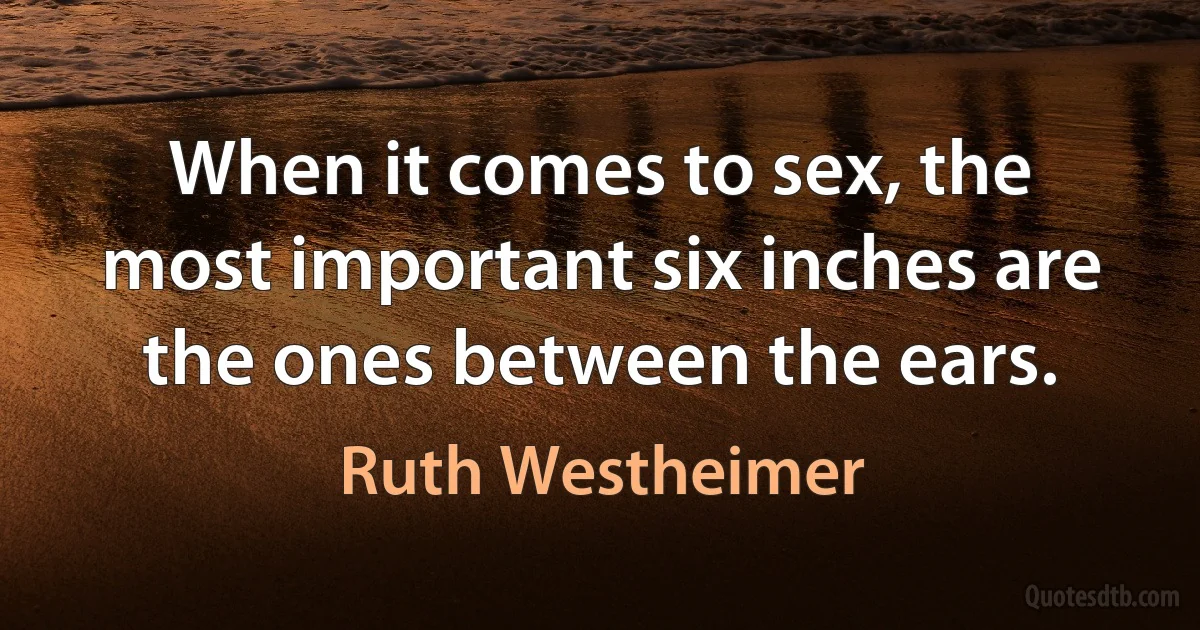 When it comes to sex, the most important six inches are the ones between the ears. (Ruth Westheimer)