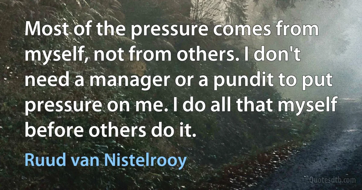 Most of the pressure comes from myself, not from others. I don't need a manager or a pundit to put pressure on me. I do all that myself before others do it. (Ruud van Nistelrooy)