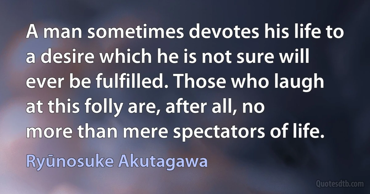 A man sometimes devotes his life to a desire which he is not sure will ever be fulfilled. Those who laugh at this folly are, after all, no more than mere spectators of life. (Ryūnosuke Akutagawa)