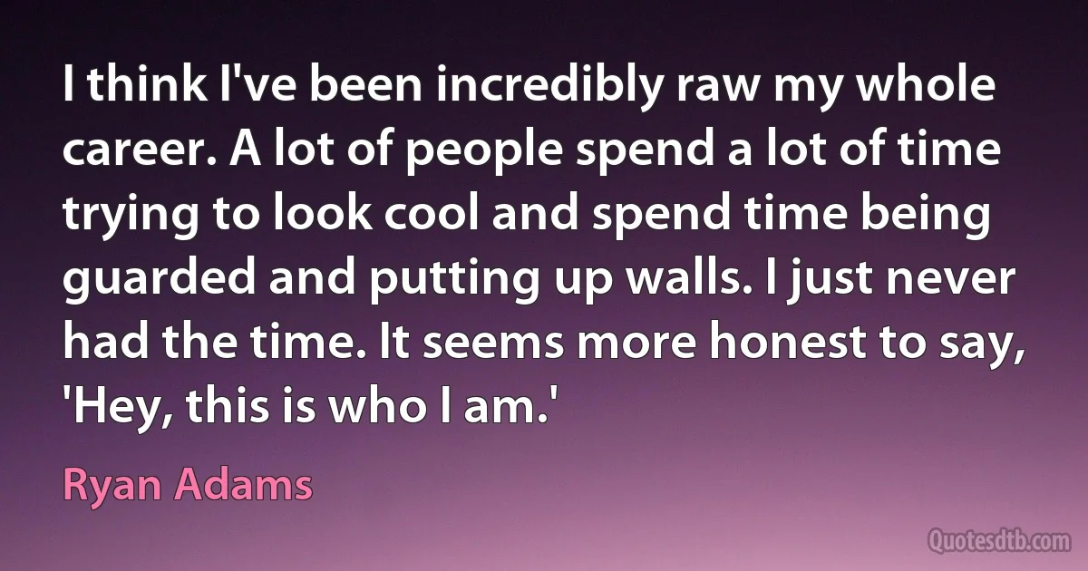 I think I've been incredibly raw my whole career. A lot of people spend a lot of time trying to look cool and spend time being guarded and putting up walls. I just never had the time. It seems more honest to say, 'Hey, this is who I am.' (Ryan Adams)