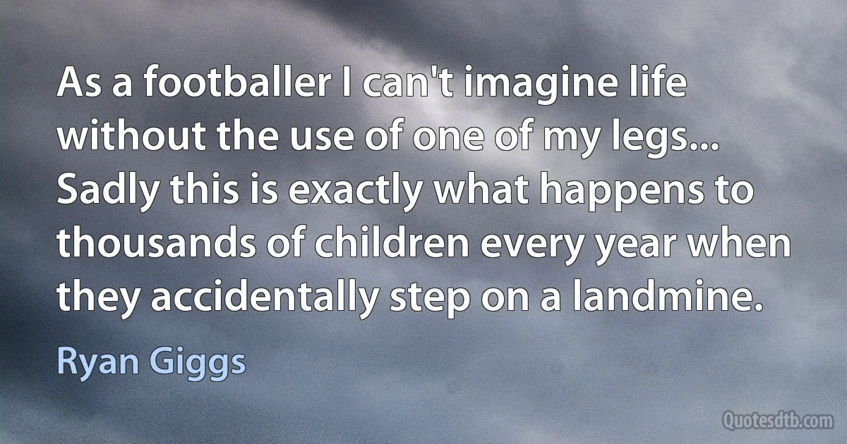 As a footballer I can't imagine life without the use of one of my legs... Sadly this is exactly what happens to thousands of children every year when they accidentally step on a landmine. (Ryan Giggs)