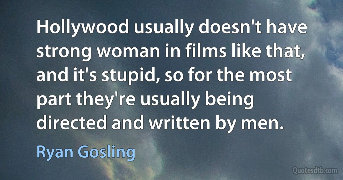 Hollywood usually doesn't have strong woman in films like that, and it's stupid, so for the most part they're usually being directed and written by men. (Ryan Gosling)