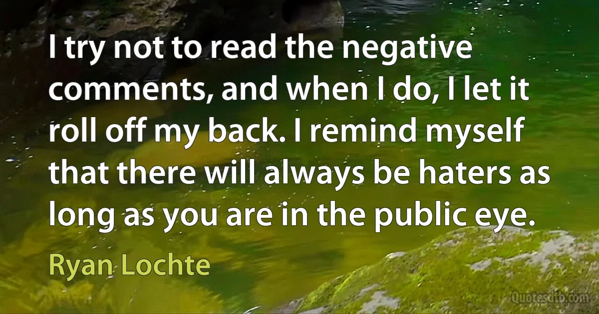 I try not to read the negative comments, and when I do, I let it roll off my back. I remind myself that there will always be haters as long as you are in the public eye. (Ryan Lochte)