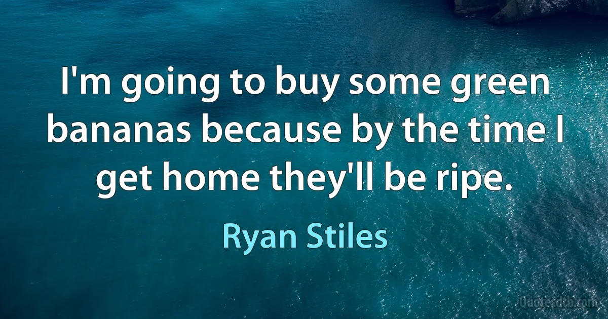 I'm going to buy some green bananas because by the time I get home they'll be ripe. (Ryan Stiles)