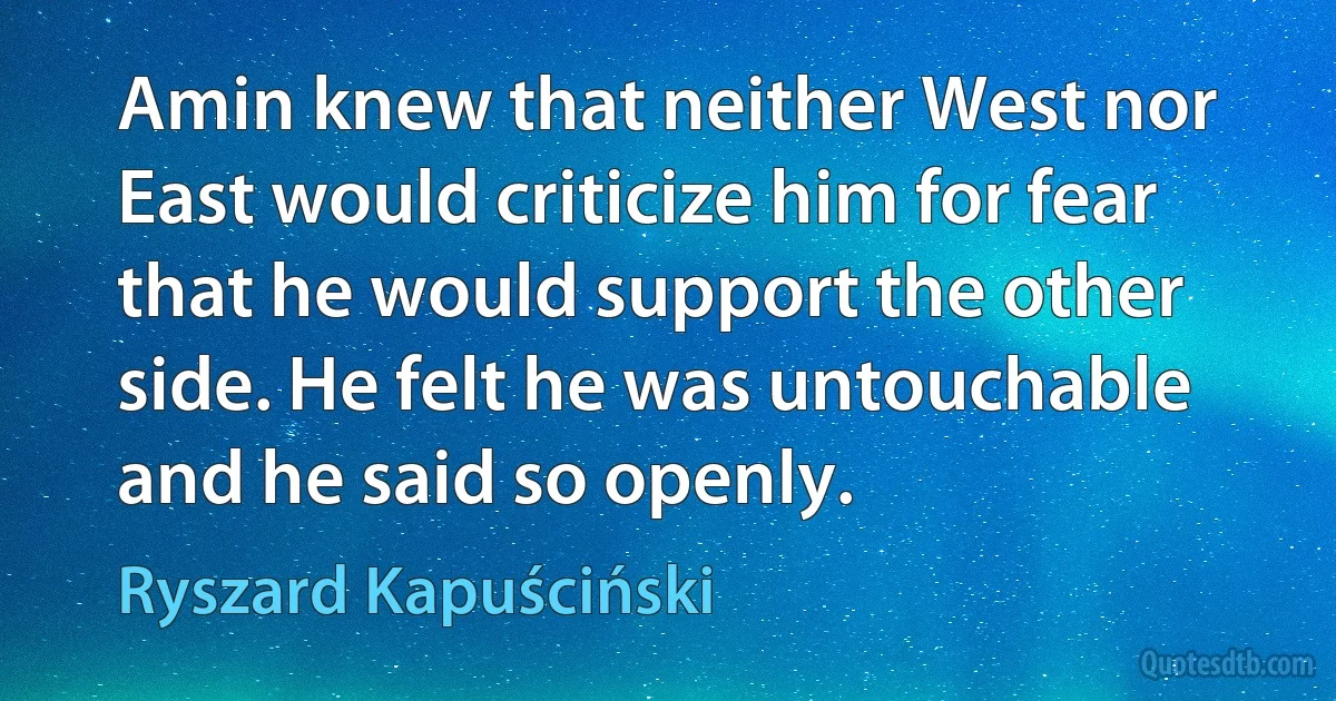 Amin knew that neither West nor East would criticize him for fear that he would support the other side. He felt he was untouchable and he said so openly. (Ryszard Kapuściński)