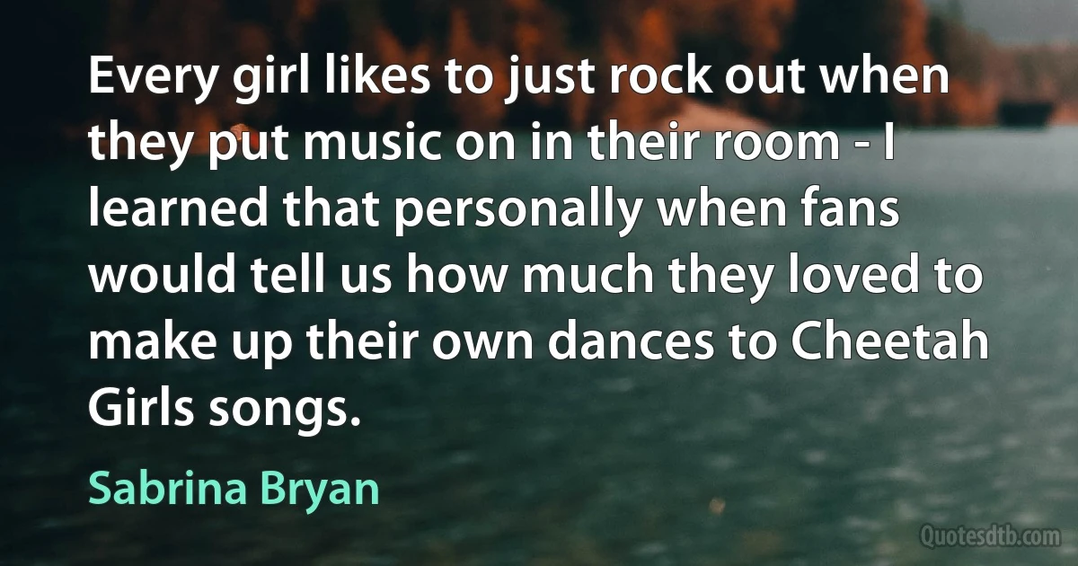 Every girl likes to just rock out when they put music on in their room - I learned that personally when fans would tell us how much they loved to make up their own dances to Cheetah Girls songs. (Sabrina Bryan)