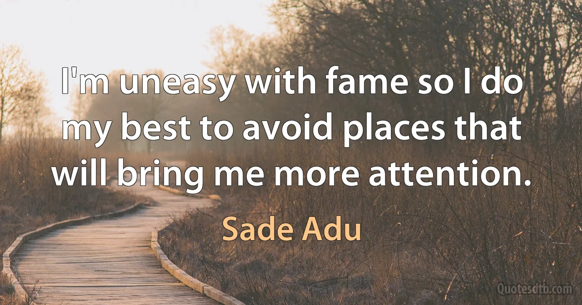 I'm uneasy with fame so I do my best to avoid places that will bring me more attention. (Sade Adu)