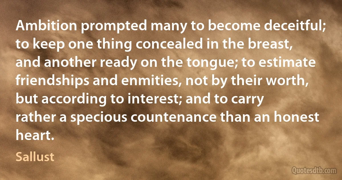 Ambition prompted many to become deceitful; to keep one thing concealed in the breast, and another ready on the tongue; to estimate friendships and enmities, not by their worth, but according to interest; and to carry rather a specious countenance than an honest heart. (Sallust)