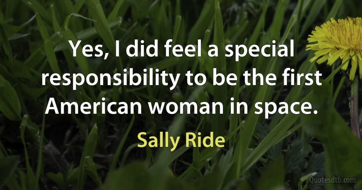 Yes, I did feel a special responsibility to be the first American woman in space. (Sally Ride)