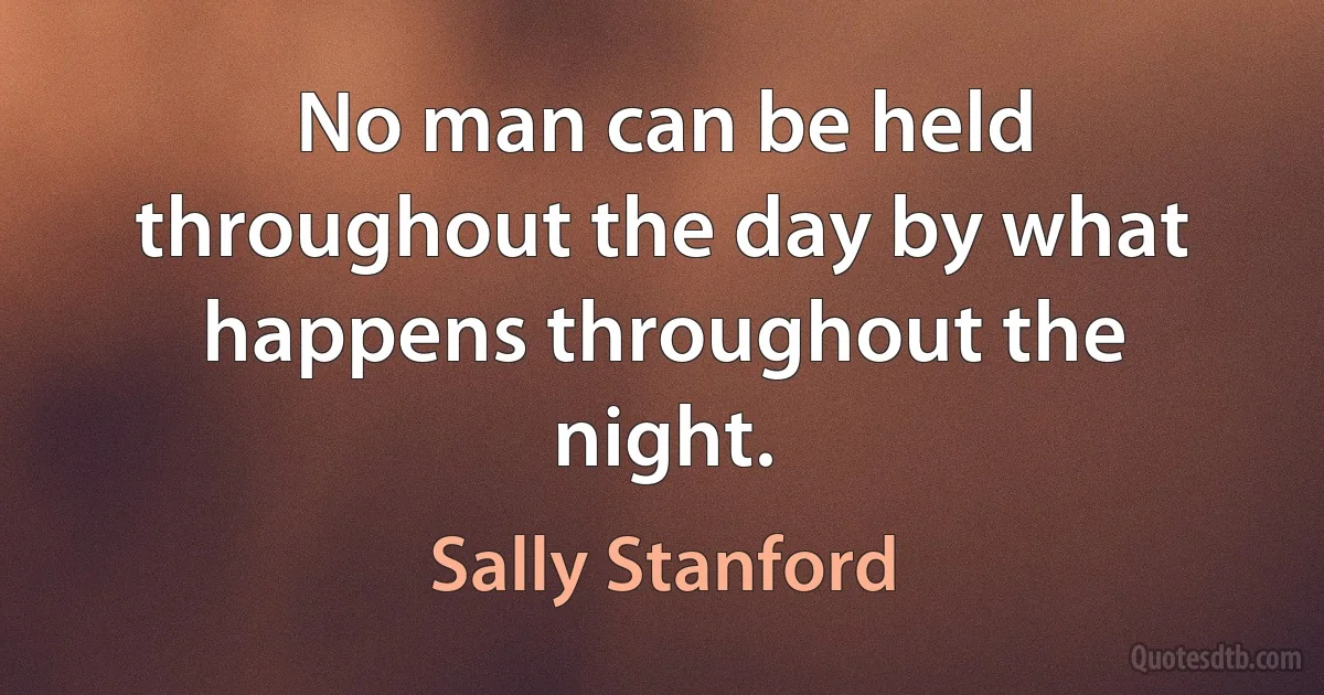 No man can be held throughout the day by what happens throughout the night. (Sally Stanford)