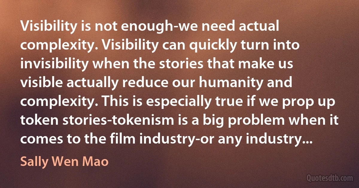 Visibility is not enough-we need actual complexity. Visibility can quickly turn into invisibility when the stories that make us visible actually reduce our humanity and complexity. This is especially true if we prop up token stories-tokenism is a big problem when it comes to the film industry-or any industry... (Sally Wen Mao)