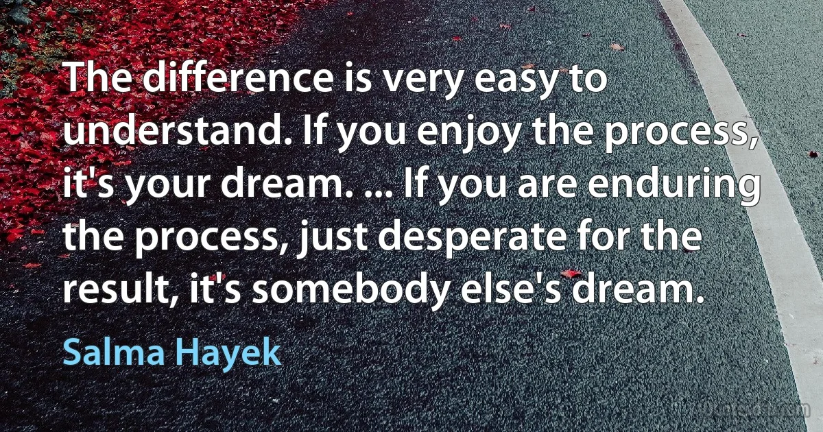 The difference is very easy to understand. If you enjoy the process, it's your dream. ... If you are enduring the process, just desperate for the result, it's somebody else's dream. (Salma Hayek)