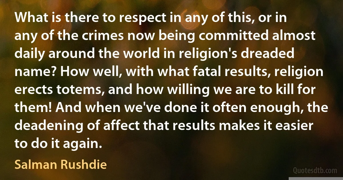 What is there to respect in any of this, or in any of the crimes now being committed almost daily around the world in religion's dreaded name? How well, with what fatal results, religion erects totems, and how willing we are to kill for them! And when we've done it often enough, the deadening of affect that results makes it easier to do it again. (Salman Rushdie)