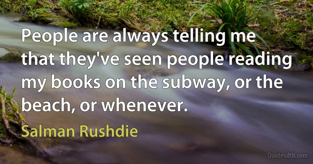 People are always telling me that they've seen people reading my books on the subway, or the beach, or whenever. (Salman Rushdie)