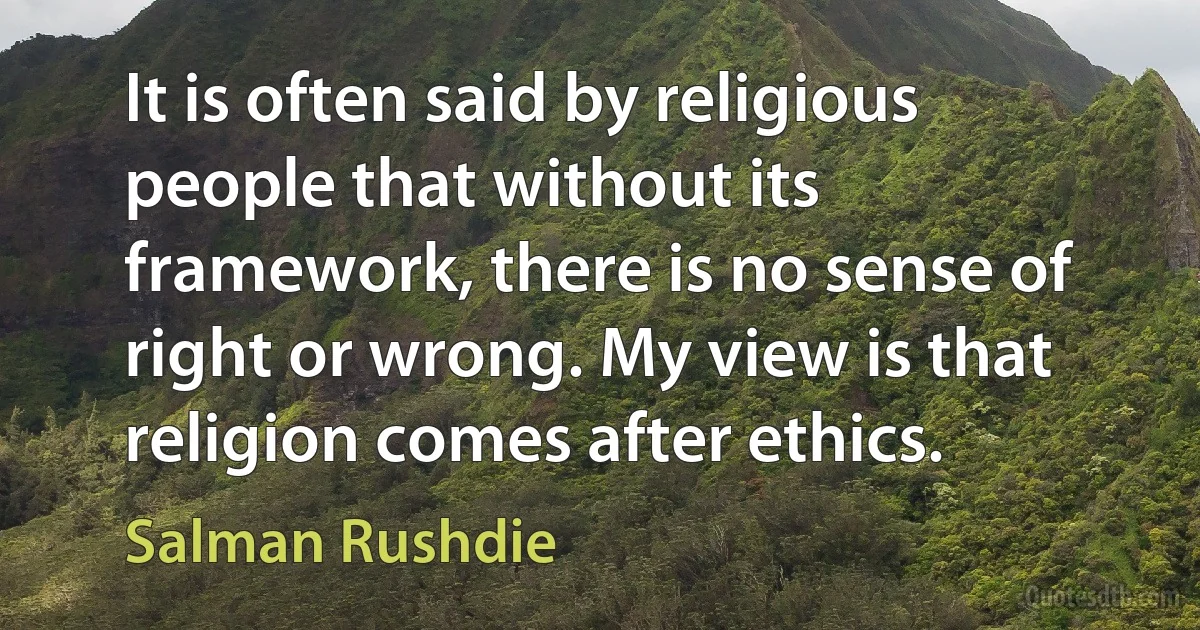 It is often said by religious people that without its framework, there is no sense of right or wrong. My view is that religion comes after ethics. (Salman Rushdie)