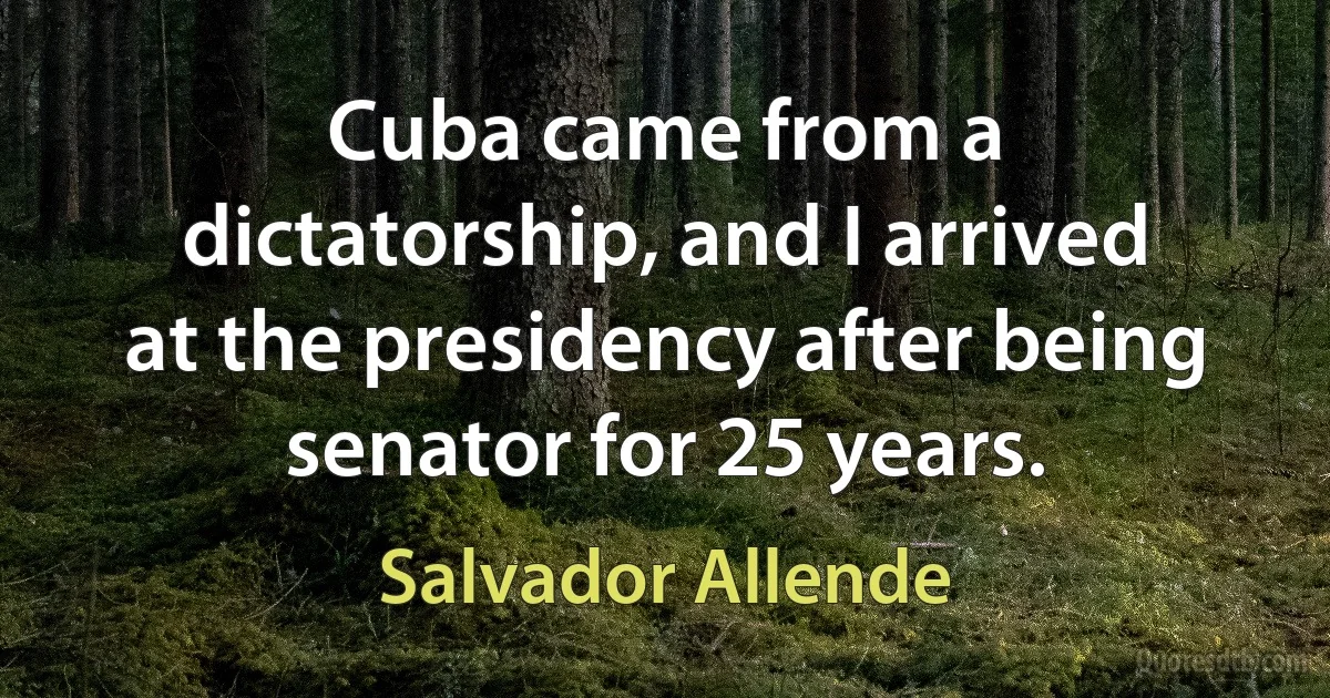 Cuba came from a dictatorship, and I arrived at the presidency after being senator for 25 years. (Salvador Allende)